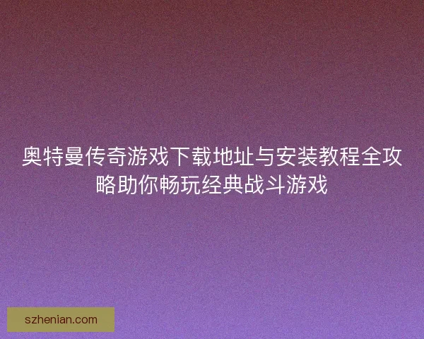 奥特曼传奇游戏下载地址与安装教程全攻略助你畅玩经典战斗游戏