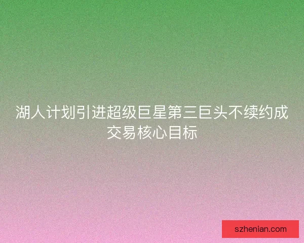 湖人计划引进超级巨星第三巨头不续约成交易核心目标