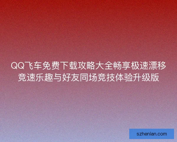 QQ飞车免费下载攻略大全畅享极速漂移竞速乐趣与好友同场竞技体验升级版