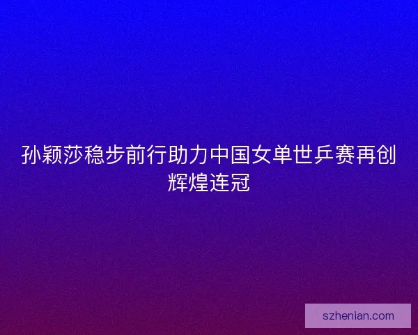 孙颖莎稳步前行助力中国女单世乒赛再创辉煌连冠