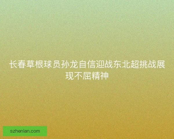 长春草根球员孙龙自信迎战东北超挑战展现不屈精神