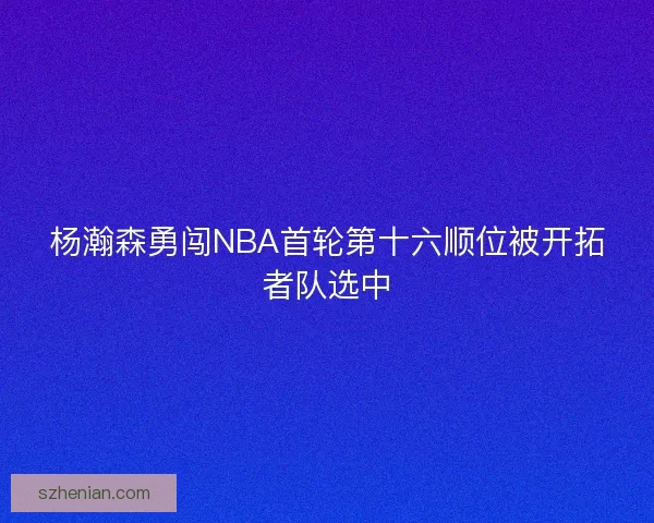 杨瀚森勇闯NBA首轮第十六顺位被开拓者队选中