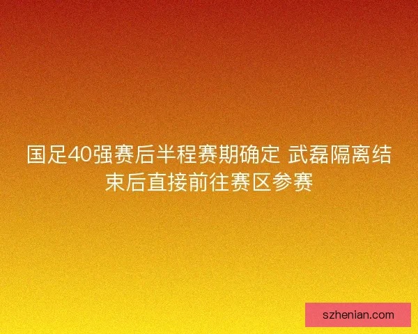 国足40强赛后半程赛期确定 武磊隔离结束后直接前往赛区参赛